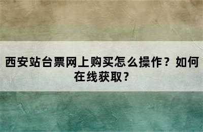 西安站台票网上购买怎么操作？如何在线获取？