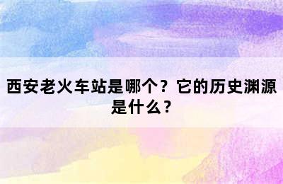 西安老火车站是哪个？它的历史渊源是什么？