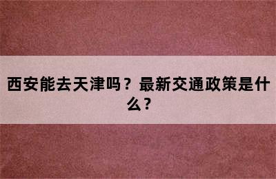 西安能去天津吗？最新交通政策是什么？