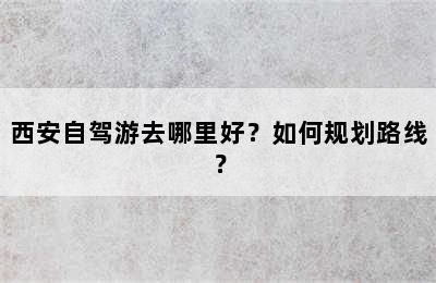 西安自驾游去哪里好？如何规划路线？