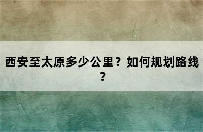 西安至太原多少公里？如何规划路线？