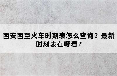 西安西至火车时刻表怎么查询？最新时刻表在哪看？