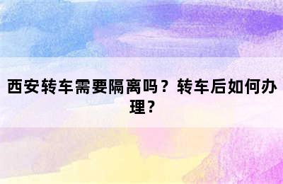 西安转车需要隔离吗？转车后如何办理？