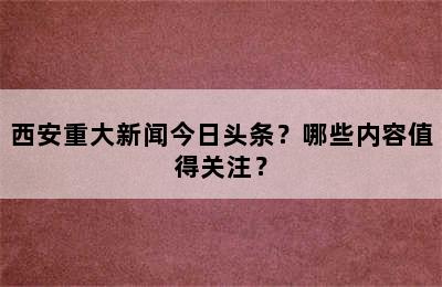 西安重大新闻今日头条？哪些内容值得关注？