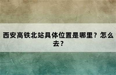 西安高铁北站具体位置是哪里？怎么去？