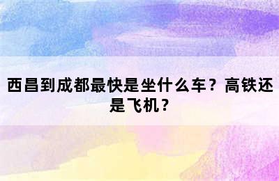 西昌到成都最快是坐什么车？高铁还是飞机？