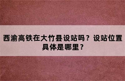 西渝高铁在大竹县设站吗？设站位置具体是哪里？