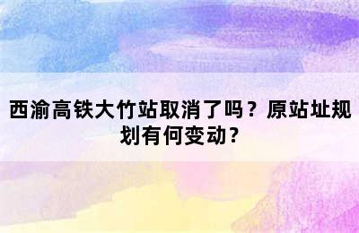 西渝高铁大竹站取消了吗？原站址规划有何变动？