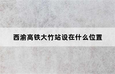 西渝高铁大竹站设在什么位置