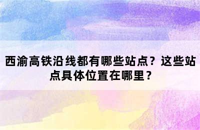 西渝高铁沿线都有哪些站点？这些站点具体位置在哪里？