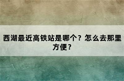 西湖最近高铁站是哪个？怎么去那里方便？