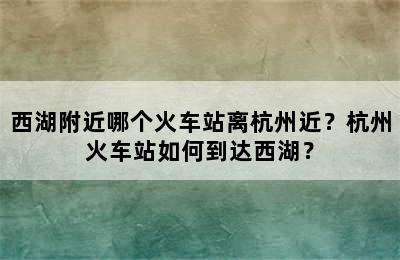 西湖附近哪个火车站离杭州近？杭州火车站如何到达西湖？