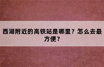 西湖附近的高铁站是哪里？怎么去最方便？