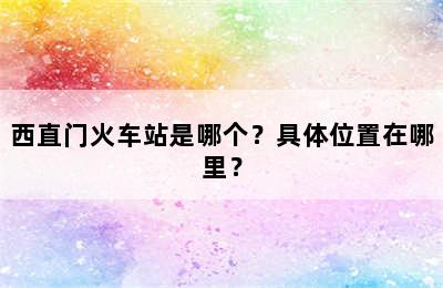 西直门火车站是哪个？具体位置在哪里？