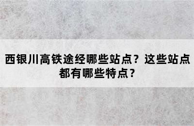 西银川高铁途经哪些站点？这些站点都有哪些特点？