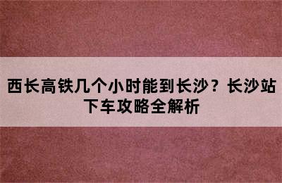 西长高铁几个小时能到长沙？长沙站下车攻略全解析