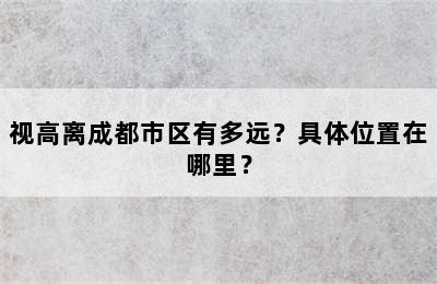 视高离成都市区有多远？具体位置在哪里？