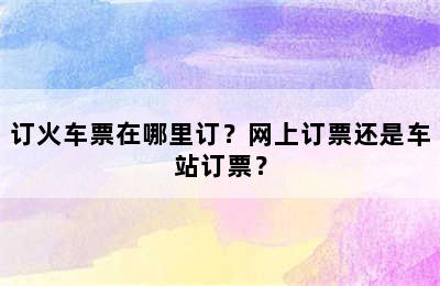 订火车票在哪里订？网上订票还是车站订票？