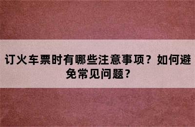 订火车票时有哪些注意事项？如何避免常见问题？