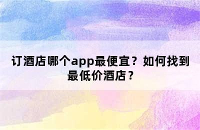 订酒店哪个app最便宜？如何找到最低价酒店？