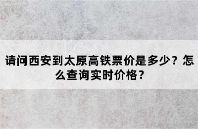 请问西安到太原高铁票价是多少？怎么查询实时价格？