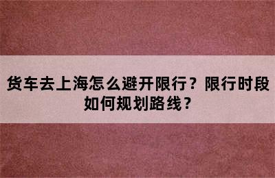 货车去上海怎么避开限行？限行时段如何规划路线？