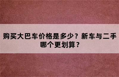购买大巴车价格是多少？新车与二手哪个更划算？