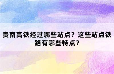 贵南高铁经过哪些站点？这些站点铁路有哪些特点？