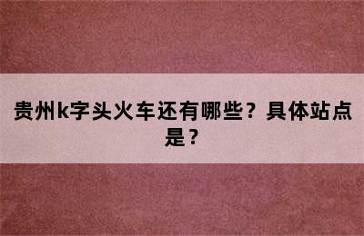 贵州k字头火车还有哪些？具体站点是？