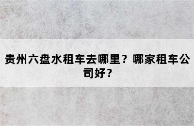 贵州六盘水租车去哪里？哪家租车公司好？