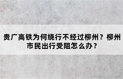 贵广高铁为何绕行不经过柳州？柳州市民出行受阻怎么办？
