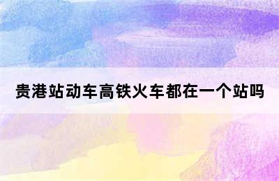 贵港站动车高铁火车都在一个站吗