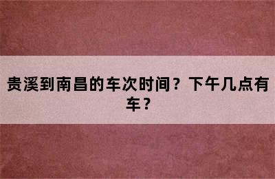 贵溪到南昌的车次时间？下午几点有车？