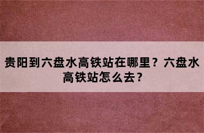 贵阳到六盘水高铁站在哪里？六盘水高铁站怎么去？