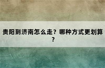 贵阳到济南怎么走？哪种方式更划算？