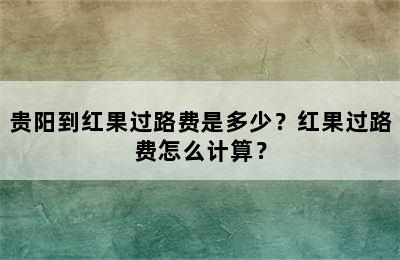 贵阳到红果过路费是多少？红果过路费怎么计算？