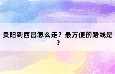 贵阳到西昌怎么走？最方便的路线是？