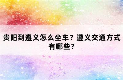 贵阳到遵义怎么坐车？遵义交通方式有哪些？