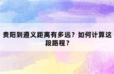 贵阳到遵义距离有多远？如何计算这段路程？