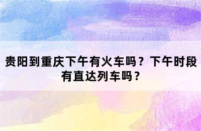 贵阳到重庆下午有火车吗？下午时段有直达列车吗？