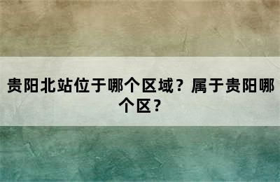 贵阳北站位于哪个区域？属于贵阳哪个区？