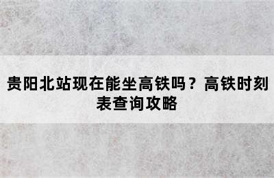 贵阳北站现在能坐高铁吗？高铁时刻表查询攻略