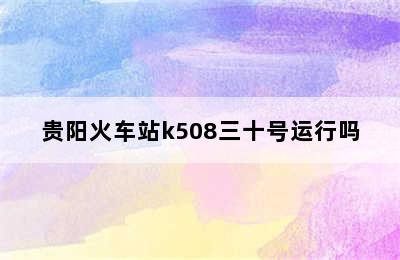 贵阳火车站k508三十号运行吗