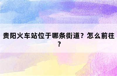 贵阳火车站位于哪条街道？怎么前往？