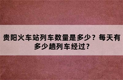 贵阳火车站列车数量是多少？每天有多少趟列车经过？