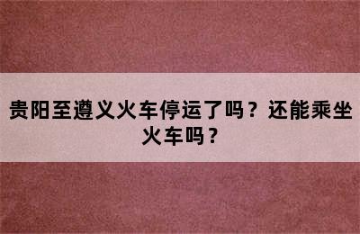 贵阳至遵义火车停运了吗？还能乘坐火车吗？