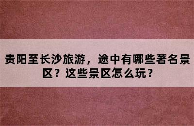 贵阳至长沙旅游，途中有哪些著名景区？这些景区怎么玩？