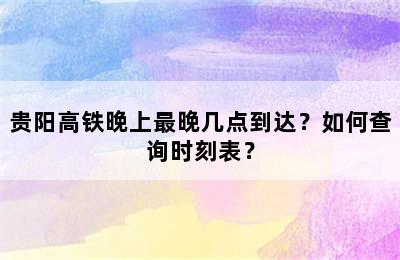 贵阳高铁晚上最晚几点到达？如何查询时刻表？