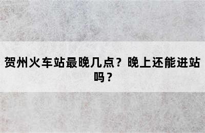 贺州火车站最晚几点？晚上还能进站吗？