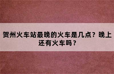 贺州火车站最晚的火车是几点？晚上还有火车吗？